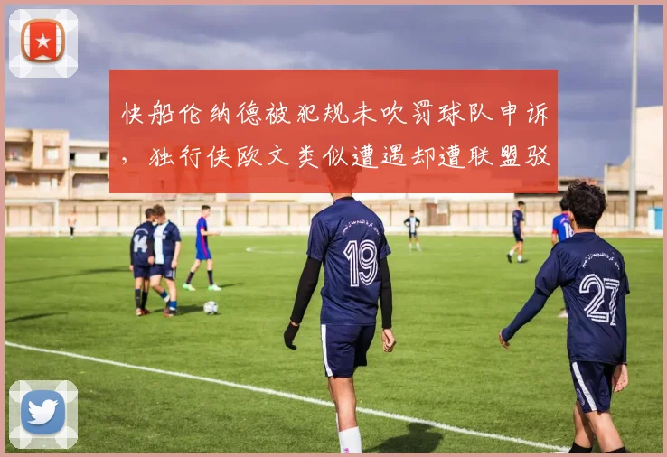 快船伦纳德被犯规未吹罚球队申诉，独行侠欧文类似遭遇却遭联盟驳回待遇迥异