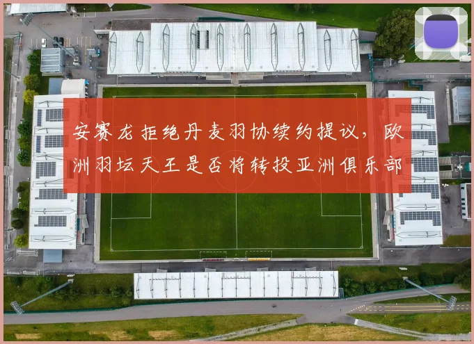 安赛龙拒绝丹麦羽协续约提议，欧洲羽坛天王是否将转投亚洲俱乐部？