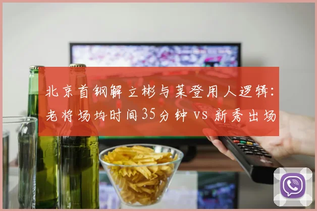 北京首钢解立彬与莱登用人逻辑：老将场均时间35分钟 vs 新秀出场不足10分钟