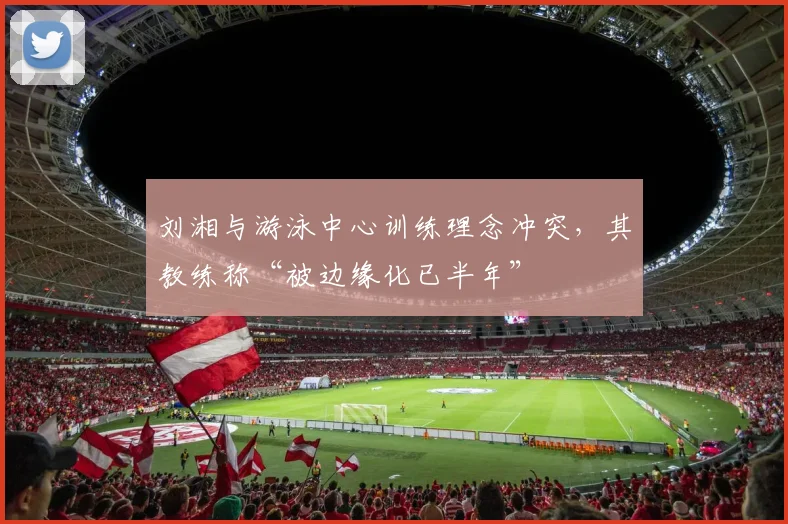 刘湘与游泳中心训练理念冲突，其教练称“被边缘化已半年”