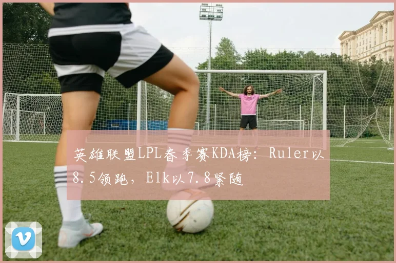 英雄联盟LPL春季赛KDA榜：Ruler以8.5领跑，Elk以7.8紧随