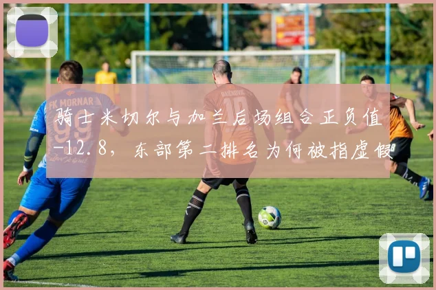 骑士米切尔与加兰后场组合正负值-12.8，东部第二排名为何被指虚假繁荣