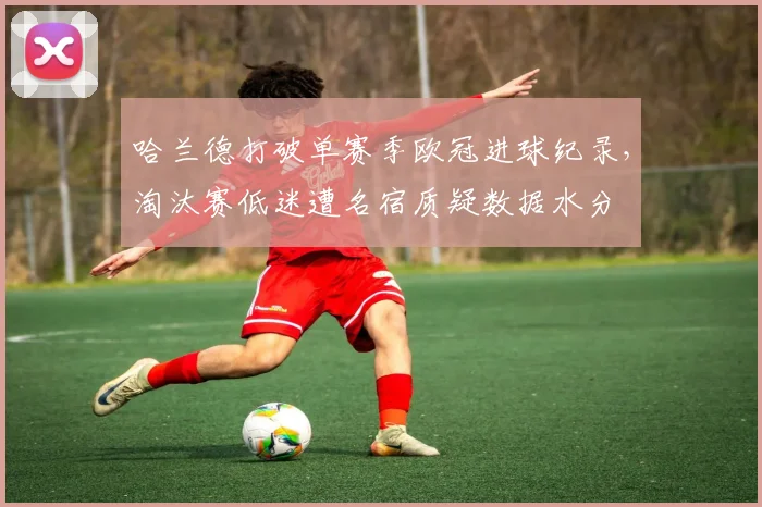 哈兰德打破单赛季欧冠进球纪录，淘汰赛低迷遭名宿质疑数据水分