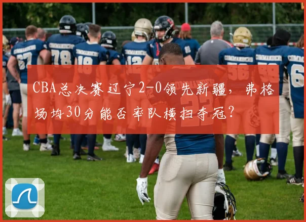 CBA总决赛辽宁2-0领先新疆,弗格场均30分能否率队横扫夺冠?