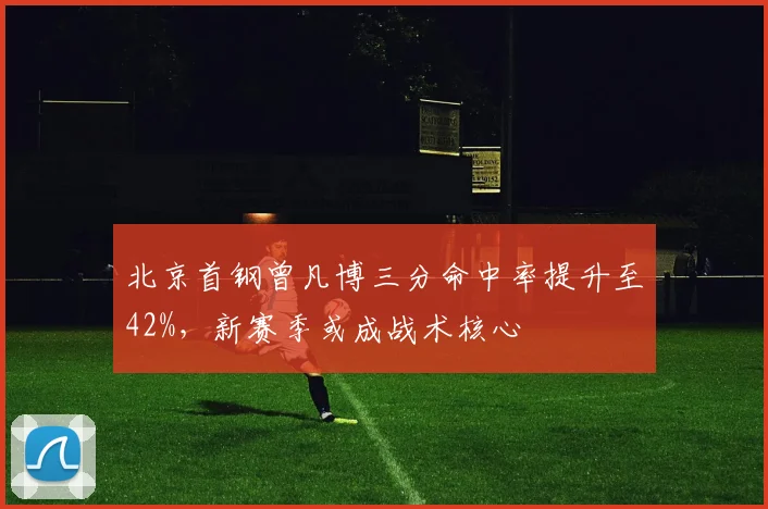 北京首钢曾凡博三分命中率提升至42%，新赛季或成战术核心