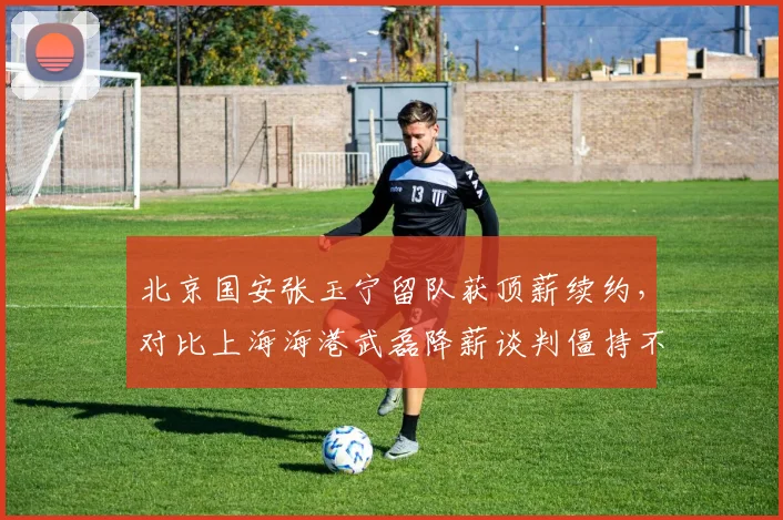 北京国安张玉宁留队获顶薪续约,对比上海海港武磊降薪谈判僵持不下