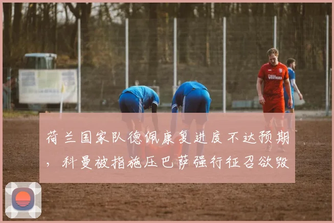 荷兰国家队德佩康复进度不达预期,科曼被指施压巴萨强行征召欲毁其生涯